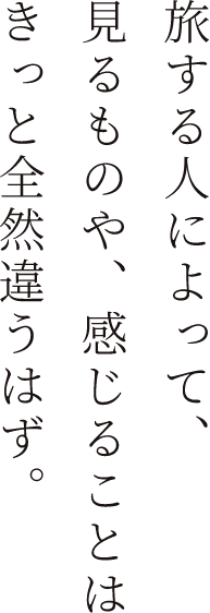 旅する人によって、見るものや、感じることはきっと全然違うはず。